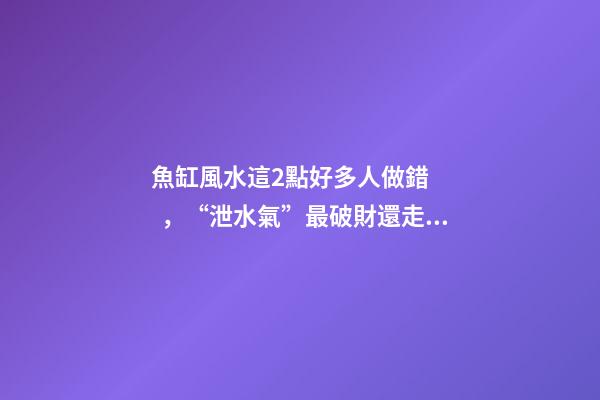 魚缸風水這2點好多人做錯，“泄水氣”最破財還走霉運